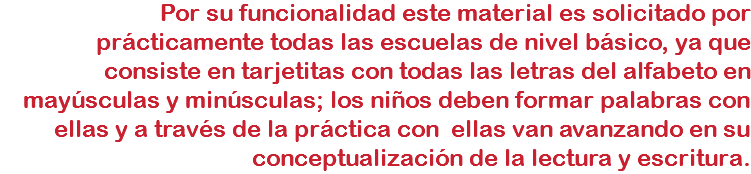 Por su funcionalidad este material es solicitado por prácticamente todas las escuelas de nivel básico, ya que consiste en tarjetitas con todas las letras del alfabeto en mayúsculas y minúsculas; los niños deben formar palabras con ellas y a través de la práctica con ellas van avanzando en su conceptualización de la lectura y escritura.